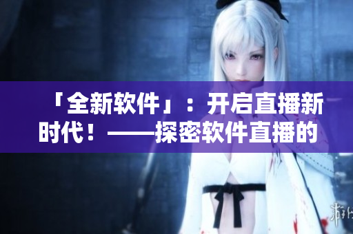 「全新軟件」：開啟直播新時代！——探密軟件直播的魅力與挑戰(zhàn)