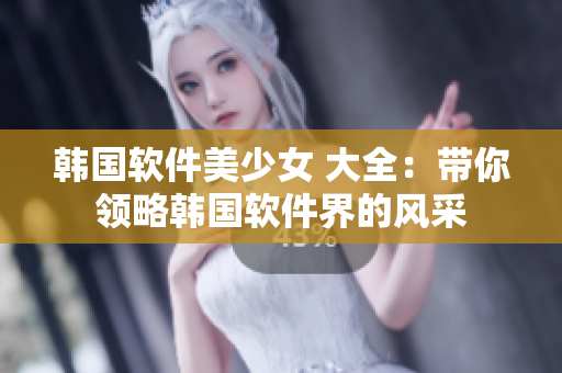 韓國軟件美少女 大全：帶你領(lǐng)略韓國軟件界的風(fēng)采