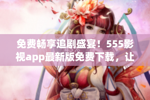 免費(fèi)暢享追劇盛宴！555影視app最新版免費(fèi)下載，讓你暢享電視劇大片！