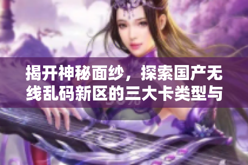 揭開神秘面紗，探索國產(chǎn)無線亂碼新區(qū)的三大卡類型與應(yīng)用