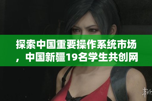 探索中國重要操作系統(tǒng)市場，中國新疆19名學生共創(chuàng)網絡軟件創(chuàng)新