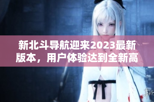 新北斗導(dǎo)航迎來(lái)2023最新版本，用戶體驗(yàn)達(dá)到全新高度
