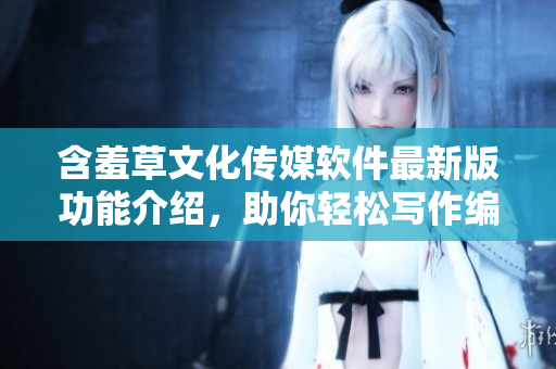 含羞草文化傳媒軟件最新版功能介紹，助你輕松寫作編輯
