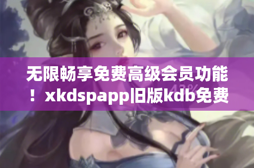 無(wú)限暢享免費(fèi)高級(jí)會(huì)員功能！xkdspapp舊版kdb免費(fèi)升級(jí)