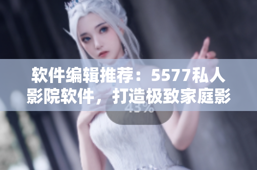 軟件編輯推薦：5577私人影院軟件，打造極致家庭影院體驗(yàn)！