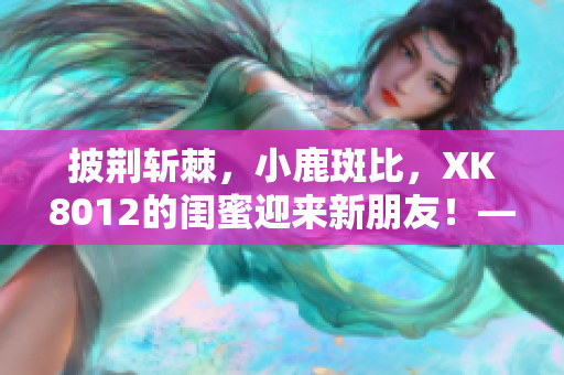披荊斬棘，小鹿斑比，XK8012的閨蜜迎來新朋友！——一則網(wǎng)絡(luò)軟件編輯報(bào)道