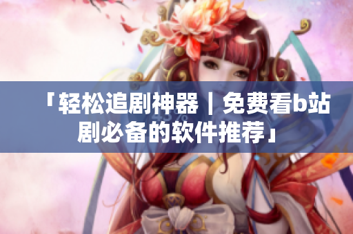 「輕松追劇神器｜免費(fèi)看b站劇必備的軟件推薦」