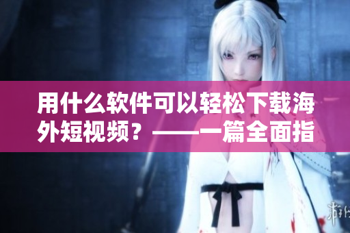 用什么軟件可以輕松下載海外短視頻？——一篇全面指南