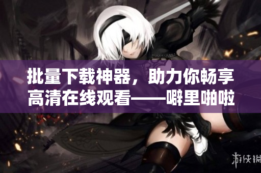 批量下載神器，助力你暢享高清在線觀看——噼里啪啦軟件，不容錯過！