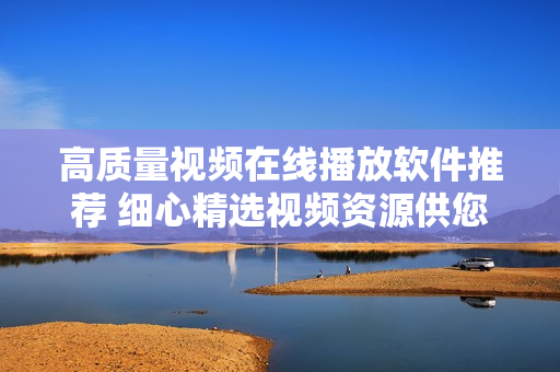 高質(zhì)量視頻在線播放軟件推薦 細心精選視頻資源供您觀看