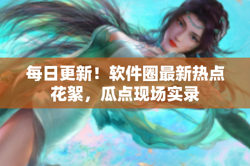 每日更新！軟件圈最新熱點花絮，瓜點現(xiàn)場實錄