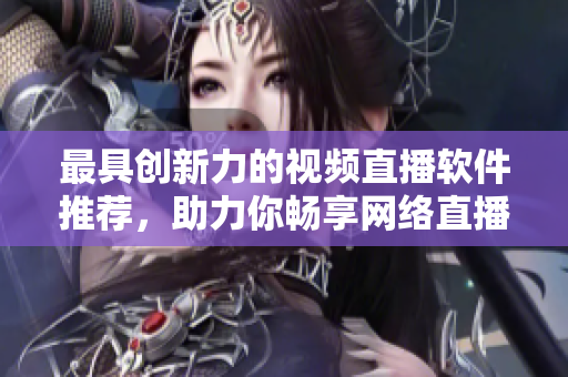 最具創(chuàng)新力的視頻直播軟件推薦，助力你暢享網(wǎng)絡(luò)直播樂趣