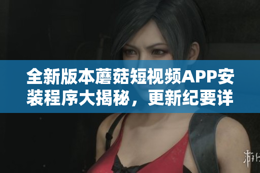全新版本蘑菇短視頻APP安裝程序大揭秘，更新紀要詳解