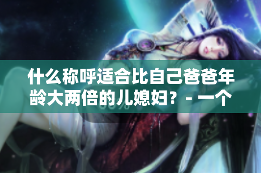 什么稱呼適合比自己爸爸年齡大兩倍的兒媳婦？- 一個家庭的婚姻稱呼難題