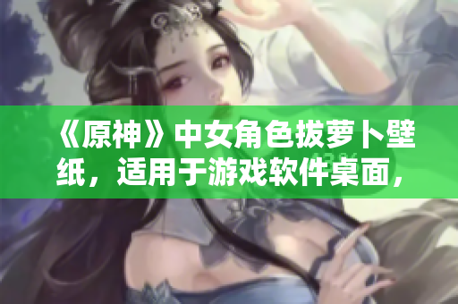 《原神》中女角色拔蘿卜壁紙，適用于游戲軟件桌面，提升用戶視覺體驗