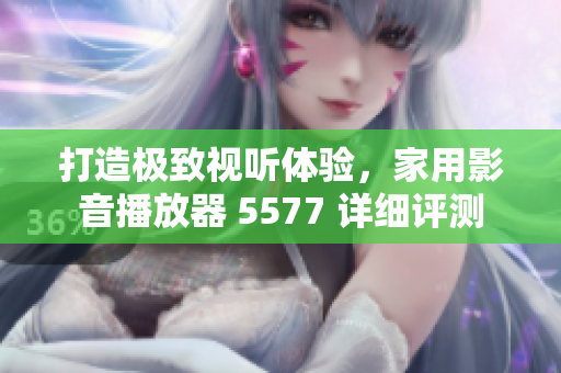 打造極致視聽體驗，家用影音播放器 5577 詳細評測
