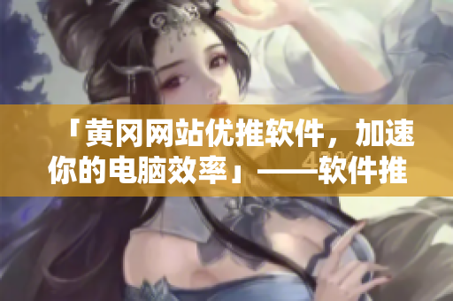 「黃岡網(wǎng)站優(yōu)推軟件，加速你的電腦效率」——軟件推廣編輯工作筆錄