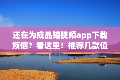 還在為成品短視頻app下載煩惱？看這里！推薦幾款值得一試的短視頻應用！