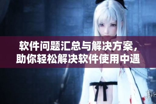 軟件問(wèn)題匯總與解決方案，助你輕松解決軟件使用中遇到的各種困擾