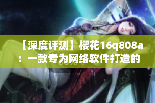【深度評(píng)測(cè)】櫻花16q808a：一款專為網(wǎng)絡(luò)軟件打造的神器！