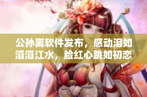 公孫離軟件發(fā)布，感動(dòng)淚如滔滔江水，臉紅心跳如初戀。