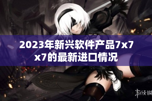 2023年新興軟件產(chǎn)品7x7x7的最新進(jìn)口情況