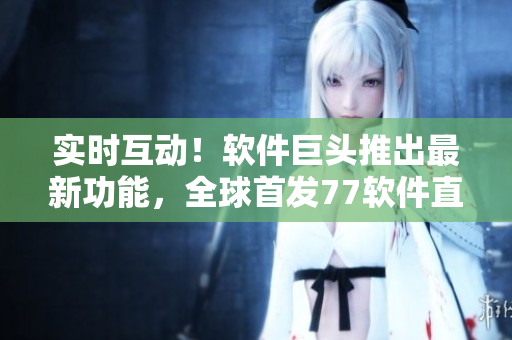 實時互動！軟件巨頭推出最新功能，全球首發(fā)77軟件直播，用戶體驗超乎想象！