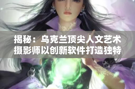 揭秘：烏克蘭頂尖人文藝術(shù)攝影師以創(chuàng)新軟件打造獨(dú)特風(fēng)格