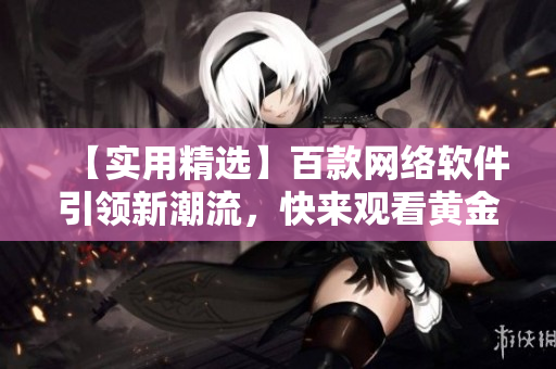 【實用精選】百款網(wǎng)絡(luò)軟件引領(lǐng)新潮流，快來觀看黃金視頻合集！