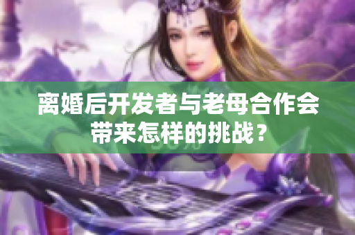 離婚后開發(fā)者與老母合作會帶來怎樣的挑戰(zhàn)？