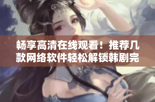 暢享高清在線觀看！推薦幾款網(wǎng)絡(luò)軟件輕松解鎖韓劇完整版