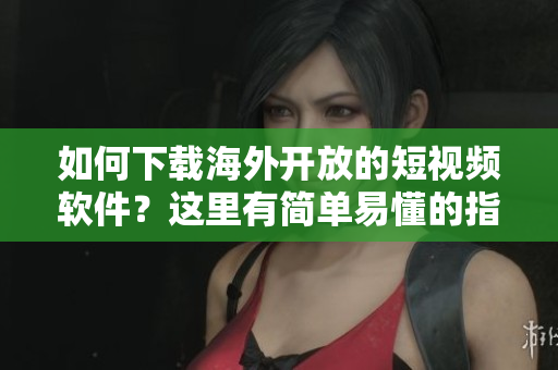 如何下載海外開放的短視頻軟件？這里有簡單易懂的指南！