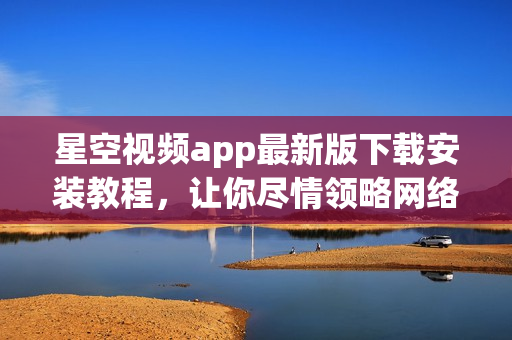 星空視頻app最新版下載安裝教程，讓你盡情領略網絡軟件之美！