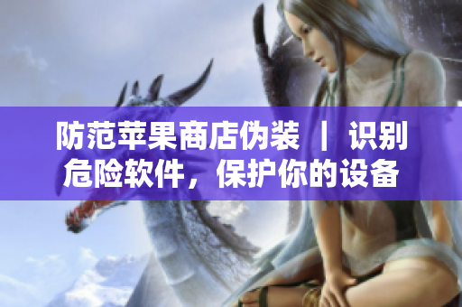 防范蘋果商店偽裝 ｜ 識(shí)別危險(xiǎn)軟件，保護(hù)你的設(shè)備