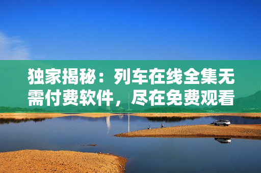 獨(dú)家揭秘：列車(chē)在線全集無(wú)需付費(fèi)軟件，盡在免費(fèi)觀看！