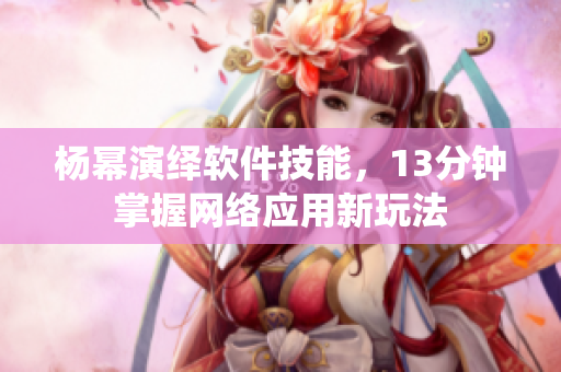 楊冪演繹軟件技能，13分鐘掌握網(wǎng)絡(luò)應(yīng)用新玩法
