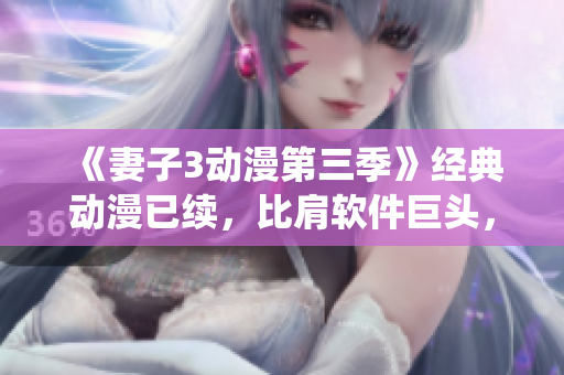 《妻子3動(dòng)漫第三季》經(jīng)典動(dòng)漫已續(xù)，比肩軟件巨頭，演繹華麗轉(zhuǎn)身