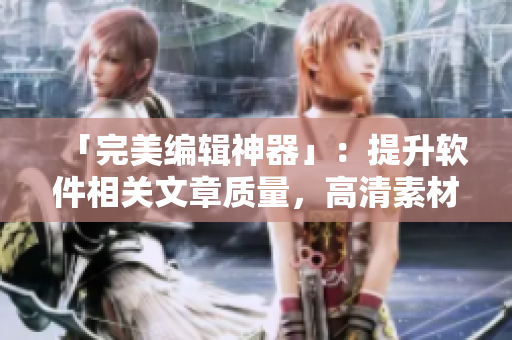 「完美編輯神器」：提升軟件相關(guān)文章質(zhì)量，高清素材應(yīng)有盡有