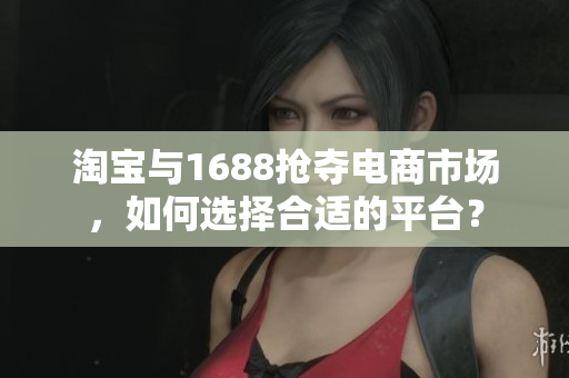 淘寶與1688搶奪電商市場，如何選擇合適的平臺？
