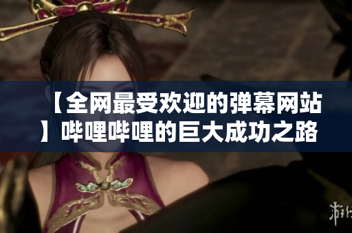 【全網(wǎng)最受歡迎的彈幕網(wǎng)站】嗶哩嗶哩的巨大成功之路