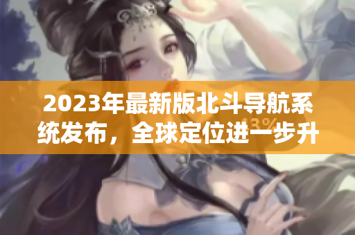 2023年最新版北斗導(dǎo)航系統(tǒng)發(fā)布，全球定位進一步升級