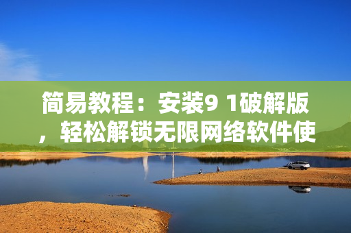 簡(jiǎn)易教程：安裝9 1破解版，輕松解鎖無(wú)限網(wǎng)絡(luò)軟件使用