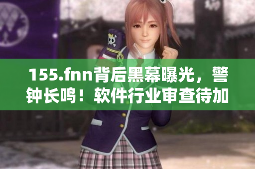 155.fnn背后黑幕曝光，警鐘長鳴！軟件行業(yè)審查待加強