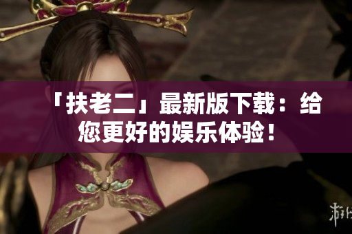 「扶老二」最新版下載：給您更好的娛樂體驗(yàn)！