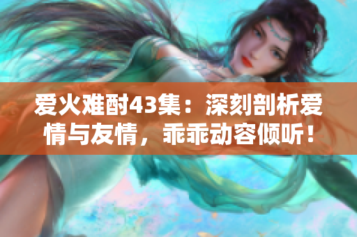 愛(ài)火難酎43集：深刻剖析愛(ài)情與友情，乖乖動(dòng)容傾聽(tīng)！