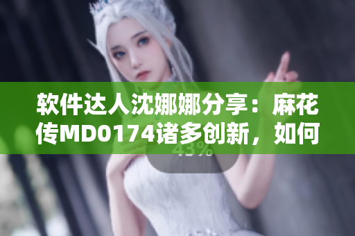 軟件達(dá)人沈娜娜分享：麻花傳MD0174諸多創(chuàng)新，如何優(yōu)化你的軟件體驗(yàn)