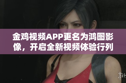 金雞視頻APP更名為鴻圖影像，開啟全新視頻體驗行列