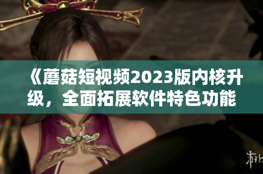 《蘑菇短視頻2023版內(nèi)核升級，全面拓展軟件特色功能》