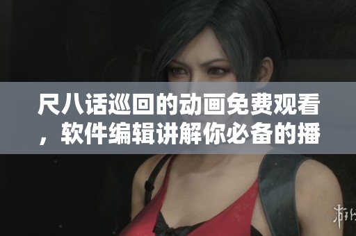 尺八話巡回的動畫免費觀看，軟件編輯講解你必備的播放器及插件