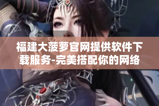 福建大菠蘿官網(wǎng)提供軟件下載服務(wù)-完美搭配你的網(wǎng)絡(luò)生活